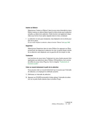 Page 307CUBASE SE
L’Éditeur d’Échantillons 15 – 307
Insérer un Silence
Sélectionner “Insérer un Silence” dans le sous-menu Intervalle du menu 
Édition insérera un silence (blanc) ayant la même durée que la sélection 
actuelle, au début de la sélection. Cette fonction est également dispo-
nible sous forme d’une option séparée dans le menu contextuel.
•La sélection ne sera pas remplacée, mais déplacée vers la droite pour 
faire de la place. 
Si vous voulez remplacer la sélection, utilisez la fonction “Silence”...