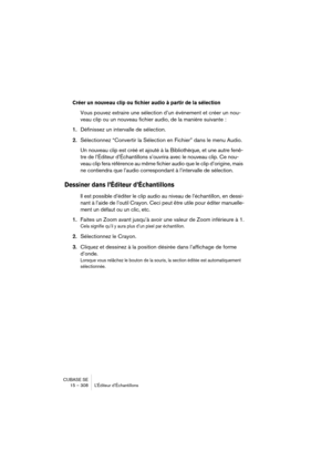 Page 308CUBASE SE
15 – 308 L’Éditeur d’Échantillons
Créer un nouveau clip ou fichier audio à partir de la sélection
Vous pouvez extraire une sélection d’un événement et créer un nou-
veau clip ou un nouveau fichier audio, de la manière suivante :
1.Définissez un intervalle de sélection.
2.Sélectionnez “Convertir la Sélection en Fichier” dans le menu Audio.
Un nouveau clip est créé et ajouté à la Bibliothèque, et une autre fenê-
tre de l’Éditeur d’Échantillons s’ouvrira avec le nouveau clip. Ce nou-
veau clip...