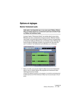 Page 309CUBASE SE
L’Éditeur d’Échantillons 15 – 309
Options et réglages
Montrer l’événement audio
Cette option n’est disponible que si vous avez ouvert l’Éditeur d’Échan-
tillons en double-cliquant sur un événement audio dans la fenêtre Projet 
ou l’Éditeur de Conteneurs Audio.
Lorsque l’option “Événement Audio” est activée dans le sous-menu 
Éléments du menu contextuel (ou lorsque le bouton “Montrer l’événe-
ment Audio” est activé dans la barre d’outils), la section correspondant 
à l’événement édité est...