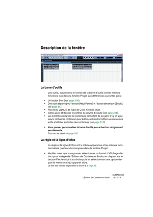 Page 313CUBASE SE
L’Éditeur de Conteneurs Audio 16 – 313
Description de la fenêtre
La barre d’outils
Les outils, paramètres et icônes de la barre d’outils ont les mêmes 
fonctions que dans la fenêtre Projet, aux différences suivantes près :
• Un bouton Solo (voir page 316).
• Des outils séparés pour l’écoute (Haut-Parleur) et l’écoute dynamique (Scrub), 
voir page 317.
• Pas d’outil Ligne, ni de Tube de Colle, ni d’outil Muet.
• Icônes Jouer et Boucler et contrôle du volume d’écoute (voir page 316).
• Les...