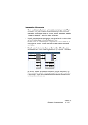 Page 315CUBASE SE
L’Éditeur de Conteneurs Audio 16 – 315
Superposition d’événements
On ne peut lire simultanément qu’un seul événement par piste ! Autre-
ment dit, si une piste contient des événements qui se superposent, 
que ce soit sur la même bande ou sur des bandes différentes, elles se 
“couperont la parole”, selon les règles suivantes :
•Dans le cas d’événements situés sur une même bande, ce sont celles 
qui sont visibles (au premier plan) qui sont lues.
Pour faire passer des événements qui se superposent...