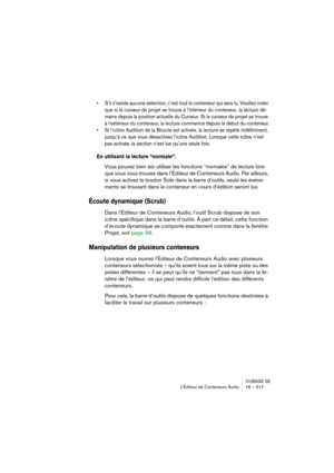 Page 317CUBASE SE
L’Éditeur de Conteneurs Audio 16 – 317
• S’il n’existe aucune sélection, c’est tout le conteneur qui sera lu. Veuillez noter 
que si le curseur de projet se trouve à l’intérieur du conteneur, la lecture dé-
marre depuis la position actuelle du Curseur. Si le curseur de projet se trouve 
à l’extérieur du conteneur, la lecture commence depuis le début du conteneur.
• Si l’icône Audition de la Boucle est activée, la lecture se répète indéfiniment, 
jusqu’à ce que vous désactiviez l’icône Audition....