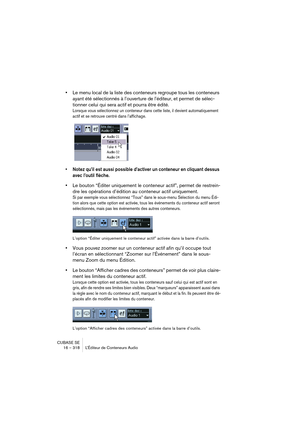 Page 318CUBASE SE
16 – 318 L’Éditeur de Conteneurs Audio
•Le menu local de la liste des conteneurs regroupe tous les conteneurs 
ayant été sélectionnés à l’ouverture de l’éditeur, et permet de sélec-
tionner celui qui sera actif et pourra être édité.
Lorsque vous sélectionnez un conteneur dans cette liste, il devient automatiquement 
actif et se retrouve centré dans l’affichage.
• Notez qu’il est aussi possible d’activer un conteneur en cliquant dessus 
avec l’outil flèche.
•Le bouton “Éditer uniquement le...