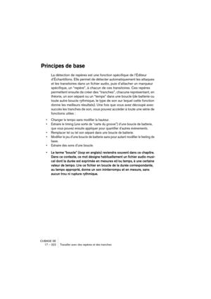 Page 322CUBASE SE
17 – 322 Travailler avec des repères et des tranches
Principes de base
La détection de repères est une fonction spécifique de l’Éditeur 
d’Échantillons. Elle permet de détecter automatiquement les attaques 
et les transitoires dans un fichier audio, puis d’attacher un marqueur 
spécifique, un “repère”, à chacun de ces transitoires. Ces repères 
permettent ensuite de créer des “tranches”, chacune représentant, en 
théorie, un son séparé ou un “temps” dans une boucle (de batterie ou 
toute autre...