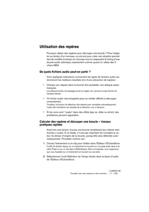 Page 323CUBASE SE
Travailler avec des repères et des tranches 17 – 323
Utilisation des repères
Pourquoi utiliser des repères pour découper une boucle ? Pour l’adap-
ter au tempo d’un morceau, ou encore pour créer une situation permet-
tant de modifier le tempo du morceau tout en respectant le timing d’une 
boucle audio rythmique, exactement comme quand on utilise des fi-
chiers MIDI.
De quels fichiers audio peut-on partir ?
Voici quelques indications concernant les types de fichiers audio qui 
donneront les...