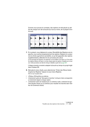 Page 325CUBASE SE
Travailler avec des repères et des tranches 17 – 325
Comme vous pouvez le constater, des repères ont été placés au dé-
but de chaque son de la boucle (ou tout au moins, de la plupart d’en-
tre eux).
7.Si, à présent, vous déplacez le curseur Sensibilité des Repères vers la 
gauche, vous cachez progressivement les repères. Déplacer le curseur 
vers la droite augmente la sensibilité, ce qui fait apparaître des repères 
supplémentaires, détectés lors du processus de calcul.
Le but principal est...