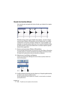 Page 328CUBASE SE
17 – 328 Travailler avec des repères et des tranches
Écouter les tranches (Slices)
Une tranche est une partie de forme d’onde, qui s’étend d’un repère 
au suivant.
Première chose à faire avant d’éditer des repères : écouter chaque 
tranche dans l’Éditeur d’Échantillons, afin de déterminer ce qu’elles 
contiennent. Le but est, à la base, d’éviter les “coups doublés”, par 
exemple un coup de caisse claire suivi d’un coup de charleston dans 
la même tranche. Il faut aussi déterminer si certains...