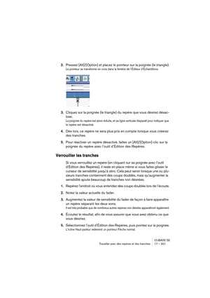 Page 331CUBASE SE
Travailler avec des repères et des tranches 17 – 331
2.Pressez [Alt]/[Option] et placez le pointeur sur la poignée (le triangle).
Le pointeur se transforme en croix dans la fenêtre de l’Éditeur d’Échantillons.
3.Cliquez sur la poignée (le triangle) du repère que vous désirez désac-
tiver.
La poignée du repère est alors réduite, et sa ligne verticale disparaît pour indiquer que 
le repère est désactivé.
4.Dès lors, ce repère ne sera plus pris en compte lorsque vous créerez 
des tranches.
5.Pour...