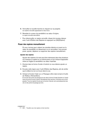 Page 332CUBASE SE
17 – 332 Travailler avec des repères et des tranches
6.Verrouillez la nouvelle tranche en cliquant sur sa poignée.
Les repères verrouillés apparaissent en bleu foncé.
7.Remettez le curseur de sensibilité à sa valeur d’origine.
Le repère verrouillé reste affiché.
•Pour déverrouiller un repère verrouillé, cliquez de nouveau dessus 
avec l’outil d’Édition des Repères en appuyant sur [Alt]/[Option].
Poser des repères manuellement
Si vous n’arrivez pas à obtenir les résultats désirés en jouant sur...