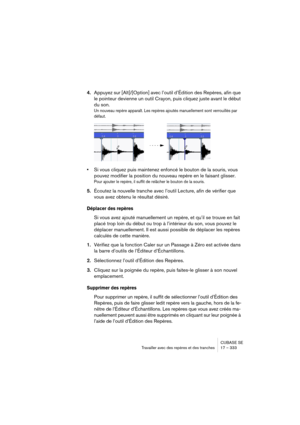 Page 333CUBASE SE
Travailler avec des repères et des tranches 17 – 333
4.Appuyez sur [Alt]/[Option] avec l’outil d’Édition des Repères, afin que 
le pointeur devienne un outil Crayon, puis cliquez juste avant le début 
du son.
Un nouveau repère apparaît. Les repères ajoutés manuellement sont verrouillés par 
défaut.
•Si vous cliquez puis maintenez enfoncé le bouton de la souris, vous 
pouvez modifier la position du nouveau repère en le faisant glisser.
Pour ajouter le repère, il suffit de relâcher le bouton de...