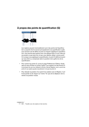 Page 334CUBASE SE
17 – 334 Travailler avec des repères et des tranches
À propos des points de quantification (Q)
Les repères peuvent éventuellement avoir des points de Quantifica-
tion ou (points Q). Ils servent principalement à la quantification audio. 
Leur fonction est de définir le point sur lequel s’applique la quantifica-
tion. Une tranche peut parfois avoir une attaque lente, et une crête qui 
se produit un peu plus loin et que vous désirez utiliser comme point 
Q. Lorsque vous appliquez la...