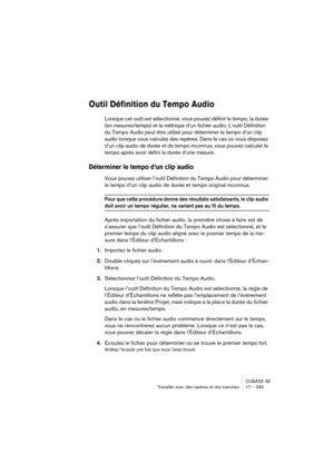 Page 335CUBASE SE
Travailler avec des repères et des tranches 17 – 335
Outil Définition du Tempo Audio
Lorsque cet outil est sélectionné, vous pouvez définir le tempo, la durée 
(en mesures/temps) et la métrique d’un fichier audio. L’outil Définition 
du Tempo Audio peut être utilisé pour déterminer le tempo d’un clip 
audio lorsque vous calculez des repères. Dans le cas où vous disposez 
d’un clip audio de durée et de tempo inconnus, vous pouvez calculer le 
tempo après avoir défini la durée d’une mesure....