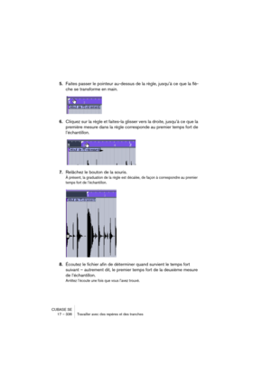 Page 336CUBASE SE
17 – 336 Travailler avec des repères et des tranches
5.Faites passer le pointeur au-dessus de la règle, jusqu’à ce que la flè-
che se transforme en main.
6.Cliquez sur la règle et faites-la glisser vers la droite, jusqu’à ce que la 
première mesure dans la règle corresponde au premier temps fort de 
l’échantillon.
7.Relâchez le bouton de la souris.
À présent, la graduation de la règle est décalée, de façon à correspondre au premier 
temps fort de l’échantillon.
8.Écoutez le fichier afin de...