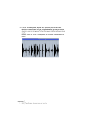 Page 338CUBASE SE
17 – 338 Travailler avec des repères et des tranches
11.Cliquez et faites glisser la grille vers la droite, jusqu’à ce que la 
deuxième mesure dans la règle soit alignée avec l’emplacement du 
deuxième premier temps de l’échantillon, puis relâchez le bouton de la 
souris.
Le tempo correct est calculé automatiquement, en fonction de la durée réelle d’une 
mesure.  