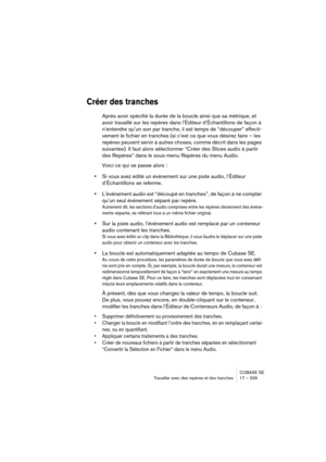 Page 339CUBASE SE
Travailler avec des repères et des tranches 17 – 339
Créer des tranches
Après avoir spécifié la durée de la boucle ainsi que sa métrique, et 
avoir travaillé sur les repères dans l’Éditeur d’Échantillons de façon à 
n’entendre qu’un son par tranche, il est temps de “découper” effecti-
vement le fichier en tranches (si c’est ce que vous désirez faire – les 
repères peuvent servir à autres choses, comme décrit dans les pages 
suivantes). Il faut alors sélectionner “Créer des Slices audio à partir...