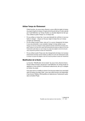 Page 341CUBASE SE
Travailler avec des repères et des tranches 17 – 341
Utiliser Tempo de l’Événement
Cette fonction, du sous-menu Avancé, a pour effet de régler le tempo 
du projet d’après le tempo d’origine de la boucle (tel qu’il a été calculé 
par l’outil Définition du Tempo Audio). Le résultat dépend du fait que 
vous utilisez la piste Tempo ou un tempo fixe.
• Si vous utilisez un tempo fixe, il vous sera demandé de confirmer si vous sou-
haitez le changer – cliquez sur Oui pour régler le tempo fixe sur le...