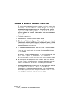 Page 342CUBASE SE
17 – 342 Travailler avec des repères et des tranches
Utilisation de la fonction “Réduire les Espaces Vides”
Si vous avez découpé une boucle en vue d’en modifier le tempo, ajus-
ter le tempo à une valeur inférieure au tempo d’origine crée un espace 
entre les tranches. Plus la différence de tempo est grande, plus ces 
espaces s’agrandissent. Ce problème peut être résolu en utilisant la 
fonction “Réduire les Espaces Vides” dans le sous-menu Avancé du 
menu Audio :
1.Réglez le tempo désiré....