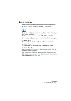 Page 345CUBASE SE
La Bibliothèque 18 – 345
Ouvrir la Bibliothèque
Vous pouvez ouvrir la Bibliothèque d’une des manières suivantes :
• En cliquant sur l’icône de la Bibliothèque dans la fenêtre Projet.
• En sélectionnant “Bibliothèque” dans le menu Projet ou “Ouvrir Bibliothèque” 
dans le menu Bibliothèque.
• En utilisant un raccourci clavier (par défaut [Ctrl]/[Commande]-[P]).
Le contenu de la Bibliothèque est divisé en trois dossiers principaux :
•Le dossier Audio
Ce dossier contient tous les clips audio...