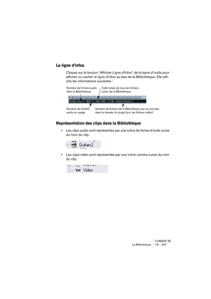 Page 347CUBASE SE
La Bibliothèque 18 – 347
La ligne d’infos
Cliquez sur le bouton “Afficher Ligne d’Infos” de la barre d’outils pour 
afficher ou cacher la ligne d’infos au bas de la Bibliothèque. Elle affi-
che les informations suivantes :
Représentation des clips dans la Bibliothèque
•Les clips audio sont représentés par une icône de forme d’onde suivie 
du nom du clip.
•Les clips vidéo sont représentés par une icône caméra suivie du nom 
du clip.
Nombre de fichiers audio 
dans la Bibliothèque
Nombre de...