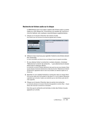 Page 355CUBASE SE
La Bibliothèque 18 – 355
Recherche de fichiers audio sur le disque
La Bibliothèque peut vous aider à repérer des fichiers audio ou autres 
média sur votre disque dur. Il fonctionne à la manière de l’outil de re-
cherche habituel, avec quelques caractéristiques supplémentaires :
1.Cliquez sur le bouton Chercher de la barre d’outils.
Une section avec les fonctions de recherche apparaît dans la fenêtre.
2.Utilisez le menu local Lieu pour spécifier l’endroit où les fichiers doivent 
être...