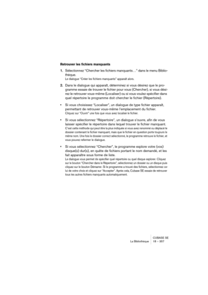 Page 357CUBASE SE
La Bibliothèque 18 – 357
Retrouver les fichiers manquants
1.Sélectionnez “Chercher les fichiers manquants…” dans le menu Biblio-
thèque.
Le dialogue “Créer les fichiers manquants” apparaît alors.
2.Dans le dialogue qui apparaît, déterminez si vous désirez que le pro-
gramme essaie de trouver le fichier pour vous (Chercher), si vous dési-
rez le retrouver vous-même (Localiser) ou si vous voulez spécifier dans 
quel répertoire le programme doit chercher le fichier (Répertoire).
•Si vous...