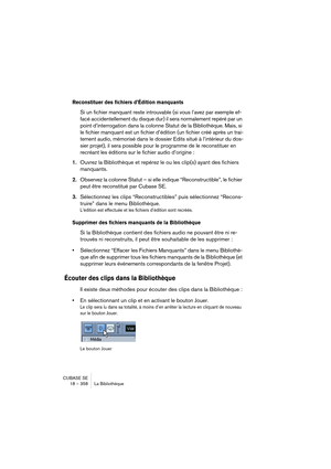 Page 358CUBASE SE
18 – 358 La Bibliothèque
Reconstituer des fichiers d’Édition manquants
Si un fichier manquant reste introuvable (si vous l’avez par exemple ef-
facé accidentellement du disque dur) il sera normalement repéré par un 
point d’interrogation dans la colonne Statut de la Bibliothèque. Mais, si 
le fichier manquant est un fichier d’édition (un fichier créé après un trai-
tement audio, mémorisé dans le dossier Edits situé à l’intérieur du dos-
sier projet), il sera possible pour le programme de le...