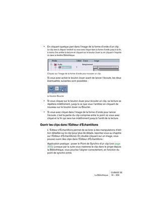 Page 359CUBASE SE
La Bibliothèque 18 – 359
•En cliquant quelque part dans l’image de la forme d’onde d’un clip.
Le clip sera lu depuis l’endroit où vous avez cliqué dans la forme d’onde jusqu’à la fin, 
à moins d’en arrêter la lecture en cliquant sur le bouton Jouer ou en cliquant n’importe 
où dans la fenêtre Bibliothèque.
Cliquez sur l’image de la forme d’onde pour écouter un clip.
Si vous avez activé le bouton Jouer avant de lancer l’écoute, les deux 
éventualités suivantes sont possibles :
Le bouton Boucler...