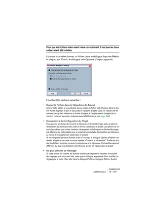 Page 361CUBASE SE
La Bibliothèque 18 – 361
Pour que les fichiers vidéo soient relus correctement, il faut que les bons 
codecs aient été installés.
Lorsque vous sélectionnez un fichier dans le dialogue Importer Media 
et cliquez sur Ouvrir, le dialogue des Options d’Import apparaît.
Il contient les options suivantes :
•Copier le Fichier dans le Répertoire de Travail.
Activez cette option si vous désirez qu’une copie du fichier soit effectuée dans le dos-
sier Audio du projet et que le clip audio se rapporte à...