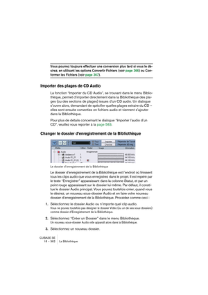 Page 362CUBASE SE
18 – 362 La Bibliothèque
Vous pourrez toujours effectuer une conversion plus tard si vous le dé-
sirez, en utilisant les options Convertir Fichiers (voir page 366) ou Con-
former les Fichiers (voir page 367).
Importer des plages de CD Audio
La fonction “Importer du CD Audio”, se trouvant dans le menu Biblio-
thèque, permet d’importer directement dans la Bibliothèque des pla-
ges (ou des sections de plages) issues d’un CD audio. Un dialogue 
s’ouvre alors, demandant de spécifier quelles plages...