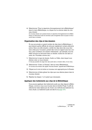 Page 363CUBASE SE
La Bibliothèque 18 – 363
4.Sélectionnez “Fixer le répertoire d’enregistrement de la Bibliothèque” 
dans le menu Bibliothèque, ou cliquez sur la colonne statut du nou-
veau dossier.
Ce nouveau dossier est à présent devenu le répertoire d’enregistrement de la Biblio-
thèque, et désormais toutes les données audio enregistrées dans le projet se retrou-
veront dans ce dossier.
Organisation des clips et des dossiers
Si vous accumulez un grand nombre de clips dans la Bibliothèque, il 
peut devenir...