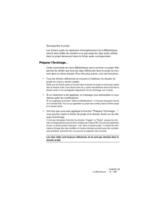 Page 365CUBASE SE
La Bibliothèque 18 – 365
Sauvegardez le projet.
Les fichiers audio du répertoire d’enregistrement de la Bibliothèque 
seront alors taillés de manière à ce que seuls les clips audio utilisés 
dans le projet demeurent dans le fichier audio correspondant.
Préparer l’Archivage…
Cette commande du menu Bibliothèque sert à archiver un projet. Elle 
permet de vérifier que tous les clips référencés dans le projet se trou-
vent dans le même dossier. Pour être plus précis, voici ses fonctions :
•Tous les...