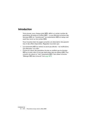 Page 370CUBASE SE
19 – 370 Paramètres temps réel et effets MIDI
Introduction
Vous pouvez, pour chaque piste MIDI, définir un certain nombre de 
paramètres de pistes et d’effets MIDI – ce qui affectera la lecture des 
données MIDI, en “transformant” les événements MIDI en temps réel 
avant leur envoi sur les sorties MIDI.
Vous trouverez dans les pages suivantes une description des paramè-
tres et des effets disponibles. Rappelez-vous bien que :
• Les événements MIDI eux-mêmes ne seront pas affectés – les...