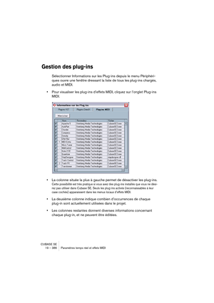 Page 386CUBASE SE
19 – 386 Paramètres temps réel et effets MIDI
Gestion des plug-ins
Sélectionner Informations sur les Plug-ins depuis le menu Périphéri-
ques ouvre une fenêtre dressant la liste de tous les plug-ins chargés, 
audio et MIDI.
•Pour visualiser les plug-ins d’effets MIDI, cliquez sur l’onglet Plug-ins 
MIDI.
•La colonne située la plus à gauche permet de désactiver les plug-ins.
Cette possibilité est très pratique si vous avez des plug-ins installés que vous ne dési-
rez pas utiliser dans Cubase SE....