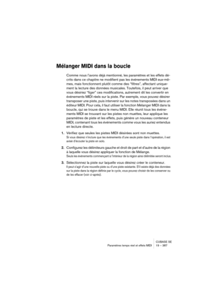 Page 387CUBASE SE
Paramètres temps réel et effets MIDI 19 – 387
Mélanger MIDI dans la boucle
Comme nous l’avons déjà mentionné, les paramètres et les effets dé-
crits dans ce chapitre ne modifient pas les événements MIDI eux-mê-
mes, mais fonctionnent plutôt comme des “filtres”, affectant unique-
ment la lecture des données musicales. Toutefois, il peut arriver que 
vous désiriez “figer” ces modifications, autrement dit les convertir en 
événements MIDI réels sur la piste. Par exemple, vous pouvez désirer...