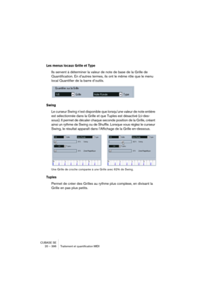 Page 396CUBASE SE
20 – 396 Traitement et quantification MIDI
Les menus locaux Grille et Type
Ils servent à déterminer la valeur de note de base de la Grille de 
Quantification. En d’autres termes, ils ont le même rôle que le menu 
local Quantifier de la barre d’outils.
Swing
Le curseur Swing n’est disponible que lorsqu’une valeur de note entière 
est sélectionnée dans la Grille et que Tuples est désactivé (ci-des-
sous). Il permet de décaler chaque seconde position de la Grille, créant 
ainsi un rythme de Swing...