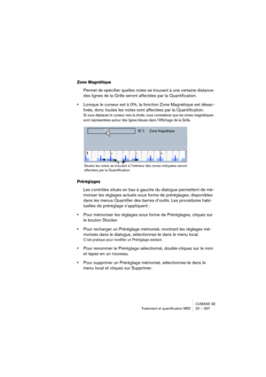 Page 397CUBASE SE
Traitement et quantification MIDI 20 – 397
Zone Magnétique
Permet de spécifier quelles notes se trouvant à une certaine distance 
des lignes de la Grille seront affectées par la Quantification. 
•Lorsque le curseur est à 0%, la fonction Zone Magnétique est désac-
tivée, donc toutes les notes sont affectées par la Quantification.
Si vous déplacez le curseur vers la droite, vous constaterez que les zones magnétiques 
sont représentées autour des lignes bleues dans l’Affichage de la Grille....