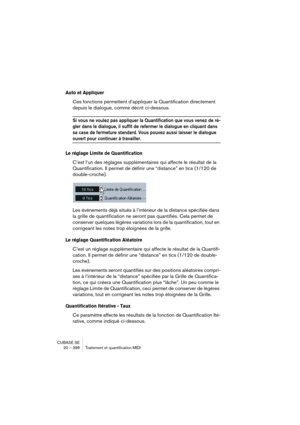 Page 398CUBASE SE
20 – 398 Traitement et quantification MIDI
Auto et Appliquer
Ces fonctions permettent d’appliquer la Quantification directement 
depuis le dialogue, comme décrit ci-dessous.
Si vous ne voulez pas appliquer la Quantification que vous venez de ré-
gler dans le dialogue, il suffit de refermer le dialogue en cliquant dans 
sa case de fermeture standard. Vous pouvez aussi laisser le dialogue 
ouvert pour continuer à travailler.
Le réglage Limite de Quantification
C’est l’un des réglages...