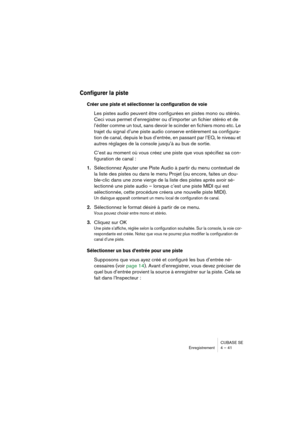 Page 41CUBASE SE
Enregistrement 4 – 41
Configurer la piste
Créer une piste et sélectionner la configuration de voie
Les pistes audio peuvent être configurées en pistes mono ou stéréo. 
Ceci vous permet d’enregistrer ou d’importer un fichier stéréo et de 
l’éditer comme un tout, sans devoir le scinder en fichiers mono etc. Le 
trajet du signal d’une piste audio conserve entièrement sa configura-
tion de canal, depuis le bus d’entrée, en passant par l’EQ, le niveau et 
autres réglages de la console jusqu’à au bus...