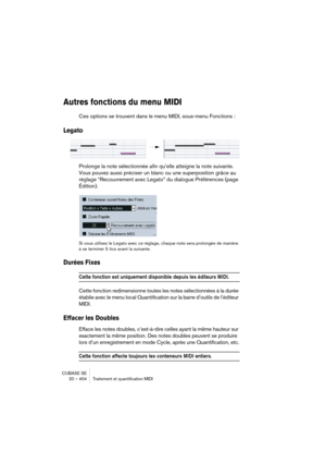 Page 404CUBASE SE
20 – 404 Traitement et quantification MIDI
Autres fonctions du menu MIDI
Ces options se trouvent dans le menu MIDI, sous-menu Fonctions :
Legato
Prolonge la note sélectionnée afin qu’elle atteigne la note suivante. 
Vous pouvez aussi préciser un blanc ou une superposition grâce au 
réglage “Recouvrement avec Legato” du dialogue Préférences (page 
Édition).
Si vous utilisez le Legato avec ce réglage, chaque note sera prolongée de manière 
à se terminer 5 tics avant la suivante.
Durées Fixes...