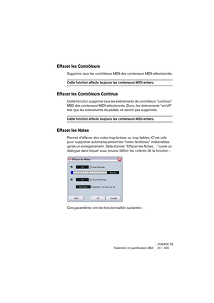 Page 405CUBASE SE
Traitement et quantification MIDI 20 – 405
Effacer les Contrôleurs
Supprime tous les contrôleurs MIDI des conteneurs MIDI sélectionnés.
Cette fonction affecte toujours les conteneurs MIDI entiers.
Effacer les Contrôleurs Continus
Cette fonction supprime tous les événements de contrôleurs “continus” 
MIDI 
des conteneurs MIDI sélectionnés. Donc, les événements “on/off” 
tels que les événements de pédale ne seront pas supprimés.
Cette fonction affecte toujours les conteneurs MIDI entiers.
Effacer...