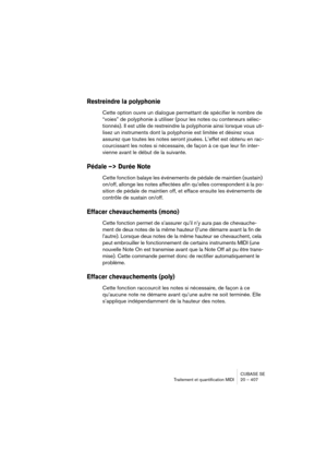 Page 407CUBASE SE
Traitement et quantification MIDI 20 – 407
Restreindre la polyphonie
Cette option ouvre un dialogue permettant de spécifier le nombre de 
“voies” de polyphonie à utiliser (pour les notes ou conteneurs sélec-
tionnés). Il est utile de restreindre la polyphonie ainsi lorsque vous uti-
lisez un instruments dont la polyphonie est limitée et désirez vous 
assurez que toutes les notes seront jouées. L’effet est obtenu en rac-
courcissant les notes si nécessaire, de façon à ce que leur fin inter-...