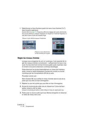 Page 42CUBASE SE
4 – 42 Enregistrement
•Sélectionnez un bus d’entrée à partir du menu local d’entrée (“in:”), 
dans la partie supérieure.
Comme décrit à la page 74, l’Inspecteur affiche les réglages de la piste sélectionnée. 
Vous pouvez afficher ou masquer l’Inspecteur en cliquant sur l’icône de l’Inspecteur si-
tuée dans la barre d’outils de la fenêtre Projet.
Régler les niveaux d’entrée
Lorsque vous enregistrez du son en numérique, il est essentiel de ré-
gler les niveaux d’entrée correctement – suffisamment...