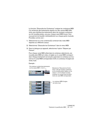 Page 411CUBASE SE
Traitement et quantification MIDI 20 – 411
La fonction “Dissoudre les Conteneurs” analyse les conteneurs MIDI 
à la recherche des événements répartis sur des canaux MIDI diffé-
rents, puis distribue les événements dans de nouveaux conteneurs 
sur de nouvelles pistes, une pour chaque canal MIDI trouvé. Ceci 
vous permet de travailler individuellement sur chaque partie musicale. 
Procédez comme ceci :
1.Sélectionnez le ou les conteneur(s) contenant des notes MIDI 
réparties sur différents...