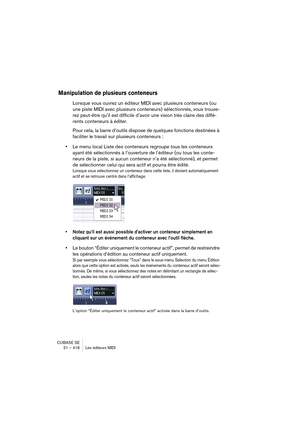 Page 416CUBASE SE
21 – 416 Les éditeurs MIDI
Manipulation de plusieurs conteneurs
Lorsque vous ouvrez un éditeur MIDI avec plusieurs conteneurs (ou 
une piste MIDI avec plusieurs conteneurs) sélectionnés, vous trouve-
rez peut-être qu’il est difficile d’avoir une vision très claire des diffé-
rents conteneurs à éditer.
Pour cela, la barre d’outils dispose de quelques fonctions destinées à 
faciliter le travail sur plusieurs conteneurs :
•Le menu local Liste des conteneurs regroupe tous les conteneurs 
ayant été...