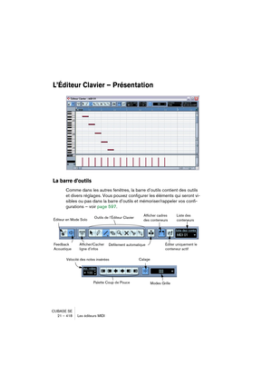 Page 418CUBASE SE
21 – 418 Les éditeurs MIDI
L’Éditeur Clavier – Présentation
La barre d’outils
Comme dans les autres fenêtres, la barre d’outils contient des outils 
et divers réglages. Vous pouvez configurer les éléments qui seront vi-
sibles ou pas dans la barre d’outils et mémoriser/rappeler vos confi-
gurations – voir page 597.
Afficher/Cacher 
ligne d’infos Éditeur en Mode SoloOutils de l’Éditeur Clavier
Défilement automatiqueFeedback 
Acoustique
Liste des 
conteneursAfficher cadres 
des conteneurs
Éditer...