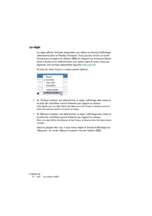 Page 420CUBASE SE
21 – 420 Les éditeurs MIDI
La règle
La règle affiche l’échelle temporelle, par défaut au format d’affichage 
sélectionné dans la Palette Transport. Vous pouvez choisir un autre 
format pour la règle d’un Éditeur MIDI en cliquant sur le bouton fléché 
situé à droite et en sélectionnant une option dans le menu local qui 
apparaît. Les formats disponibles figurent à la page 82.
En bas du menu local il y a deux autres options :
•Si “Temps Linéaire” est sélectionné, la règle, l’affichage des notes...