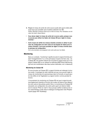 Page 43CUBASE SE
Enregistrement 4 – 43
4.Réglez le niveau de sortie de votre source audio afin que le mètre aille 
aussi haut que possible sans toutefois atteindre 0.0 dB.
Vérifiez l’affichage numérique située sous le mètre de niveau. Pour réinitialiser cet indi-
cateur de niveau, cliquez dessus.
• Vous devez régler le niveau de sortie de la source audio, puisque vous 
ne pouvez pas utiliser les faders de Cubase SE pour régler le niveau 
d’entrée !
• Autre moyen de vérifier les niveaux d’entrée consiste en...