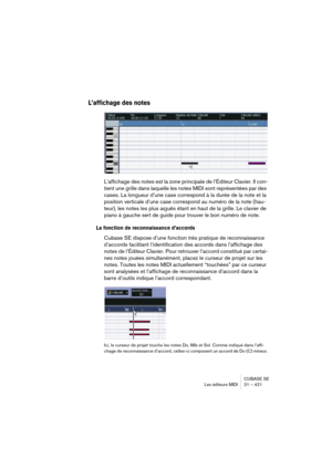 Page 421CUBASE SE
Les éditeurs MIDI 21 – 421
L’affichage des notes
L’affichage des notes est la zone principale de l’Éditeur Clavier. Il con-
tient une grille dans laquelle les notes MIDI sont représentées par des 
cases. La longueur d’une case correspond à la durée de la note et la 
position verticale d’une case correspond au numéro de la note (hau-
teur), les notes les plus aiguës étant en haut de la grille. Le clavier de 
piano à gauche sert de guide pour trouver le bon numéro de note.
La fonction de...