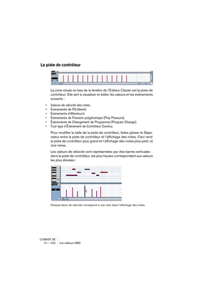 Page 422CUBASE SE
21 – 422 Les éditeurs MIDI
La piste de contrôleur
La zone située en bas de la fenêtre de l’Éditeur Clavier est la piste de 
contrôleur. Elle sert à visualiser et éditer les valeurs et les événements 
suivants :
• Valeurs de vélocité des notes.
• Événements de Pitchbend.
• Événements d’Aftertouch.
• Événements de Pression polyphonique (Poly Pressure).
• Événements de Changement de Programme (Program Change).
• Tout type d’Événement de Contrôleur Continu.
Pour modifier la taille de la piste de...