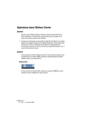 Page 424CUBASE SE
21 – 424 Les éditeurs MIDI
Opérations dans l’Éditeur Clavier
Zoomer
Zoomer dans l’Éditeur Clavier s’effectue selon les procédures de 
Zoom standard, en utilisant les curseurs de zoom, la Loupe ou le 
sous-menu Zoom dans le menu Édition.
•Lorsque vous dessinez un rectangle à l’aide de l’outil Zoom, le résultat 
dépend du réglage “Outil Zoom en Mode Standard : Zoom Horizontal 
Uniquement” dans le dialogue des Préférences (page Édition).
Si cette option est activée, le zoom sur la fenêtre sera...